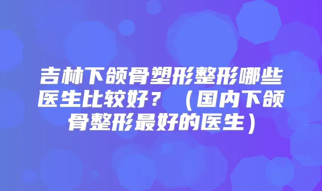 吉林下颌骨塑形整形哪些医生比较好?(国内下颌骨整形好的医生)