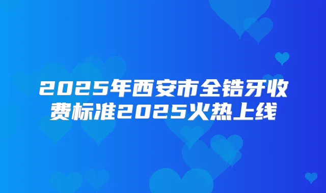 2025年西安市全锆牙收费标准2025火热上线
