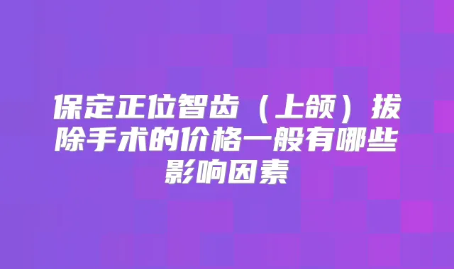 保定正位智齿(上颌)拔除手术的价格一般有哪些影响因素