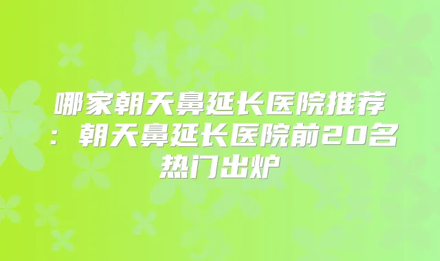 哪家朝天鼻延长医院推荐:朝天鼻延长医院前20名热门出炉