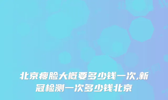 北京瘦脸大概要多少钱一次,新冠检测一次多少钱北京