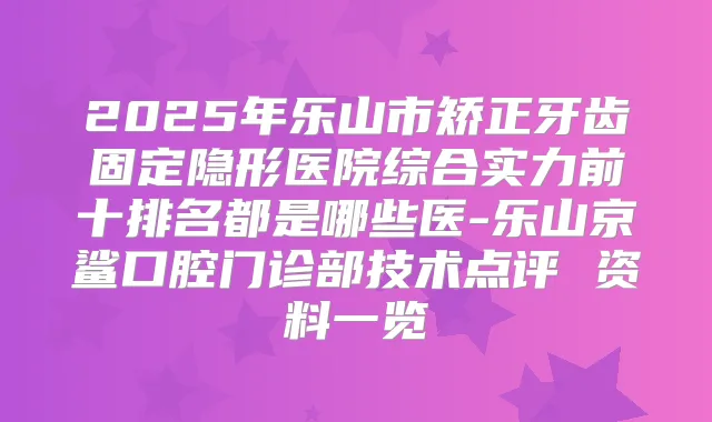 2025年乐山市矫正牙齿固定隐形医院综合实力前十排名都是哪些医-乐山京鲨口腔门诊部技术点评 资料一览