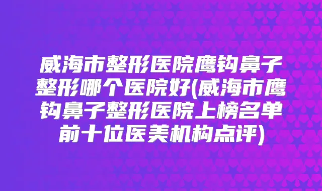 威海市整形医院鹰钩鼻子整形哪个医院好(威海市鹰钩鼻子整形医院上榜名单前十位医美机构点评)