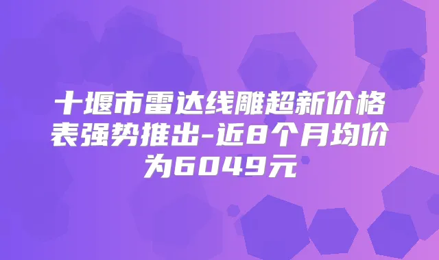 十堰市雷达线雕超新价格表强势推出-近8个月均价为6049元