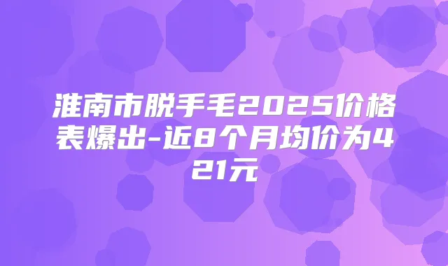 淮南市脱手毛2025价格表爆出-近8个月均价为421元