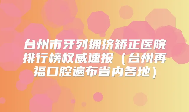 台州市牙列拥挤矫正医院排行榜速报(台州再福口腔遍布省内各地)