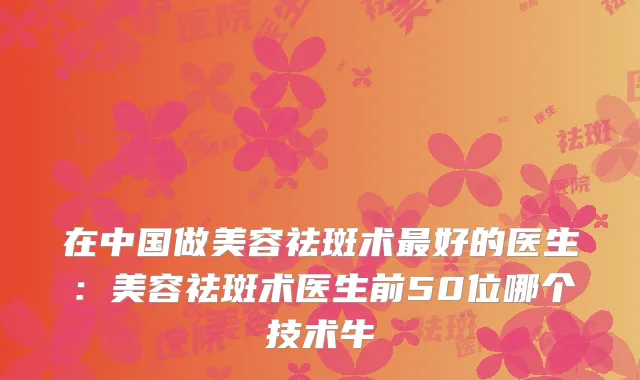 在中国做美容祛斑术好的医生:美容祛斑术医生前50位哪个技术牛