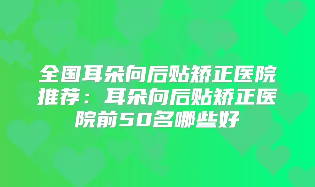 全国耳朵向后贴矫正医院推荐:耳朵向后贴矫正医院前50名哪些好