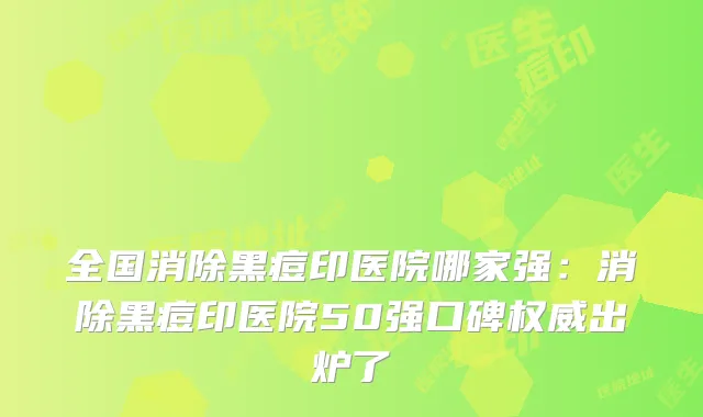 全国消除黑痘印医院哪家强：消除黑痘印医院50强口碑出炉了