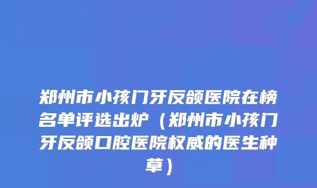 郑州市小孩门牙反颌医院在榜名单评选出炉(郑州市小孩门牙反颌口腔医院的医生种草)