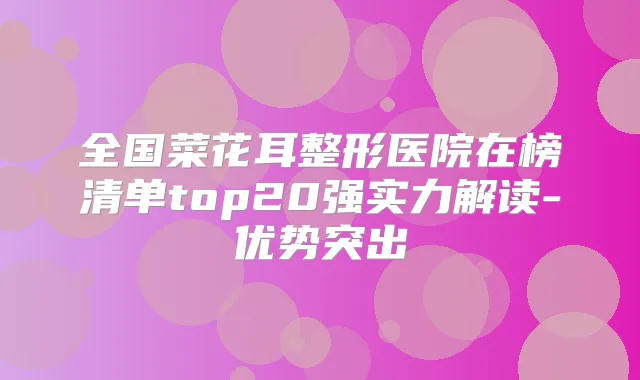 全国菜花耳整形医院在榜清单top20强实力解读-优势突出