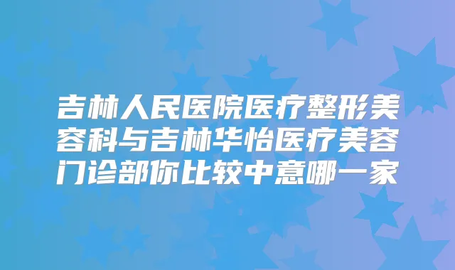 吉林人民医院医疗整形美容科与吉林华怡医疗美容门诊部你比较中意哪一家