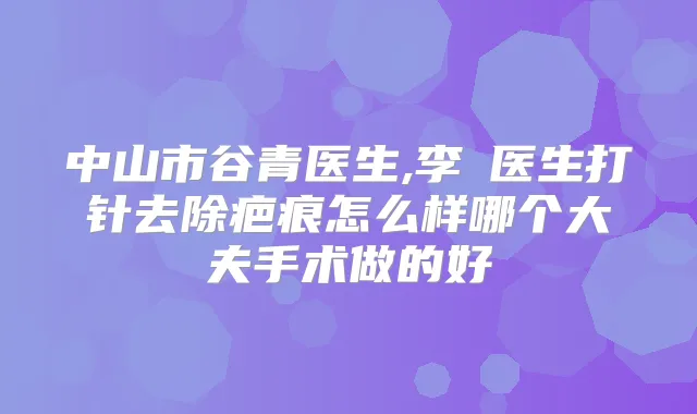 中山市谷青医生,李劼医生打针去除疤痕怎么样哪个大夫手术做的好