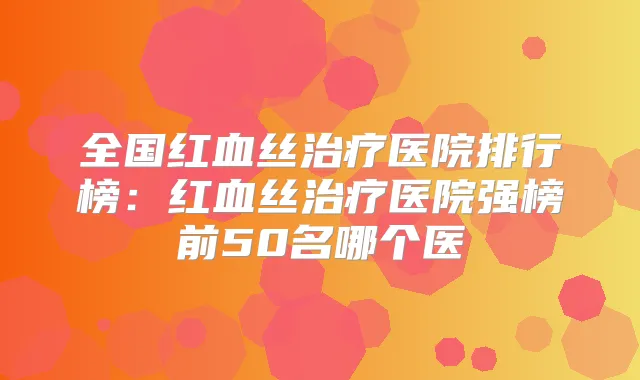 全国红血丝医院排行榜:红血丝医院强榜前50名哪个医