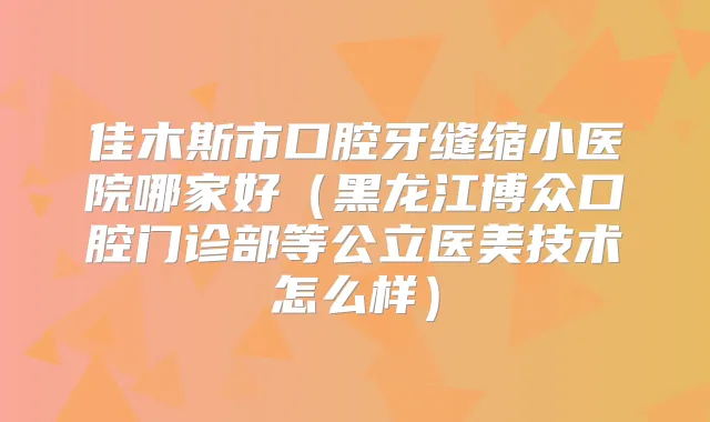 佳木斯市口腔牙缝缩小医院哪家好(黑龙江博众口腔门诊部等公立医美技术怎么样)