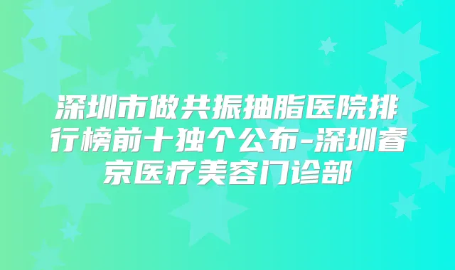 深圳市做共振抽脂医院排行榜前十独个公布-深圳睿京医疗美容门诊部