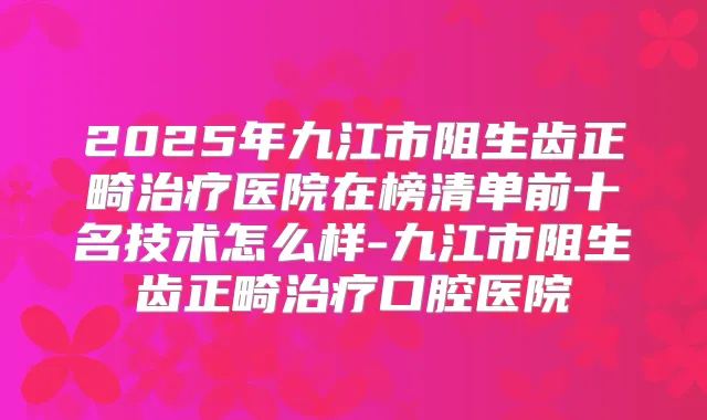 2025年九江市阻生齿正畸医院在榜清单前十名技术怎么样-九江市阻生齿正畸口腔医院