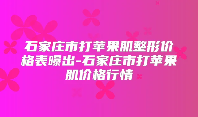 石家庄市打苹果肌整形价格表曝出-石家庄市打苹果肌价格行情