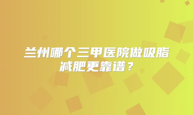 兰州哪个三甲医院做吸脂减肥更靠谱？