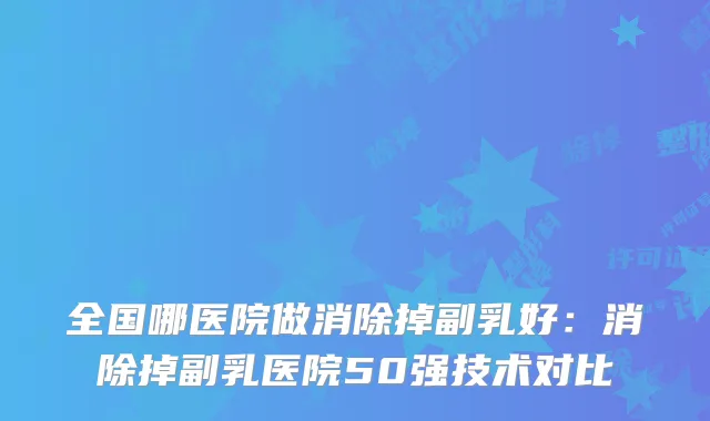 全国哪医院做消除掉副乳好:消除掉副乳医院50强技术对比