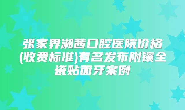 张家界湘茜口腔医院价格(收费标准)有名发布附镶全瓷贴面牙案例