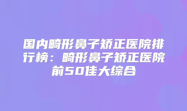 国内畸形鼻子矫正医院排行榜：畸形鼻子矫正医院前50佳大综合