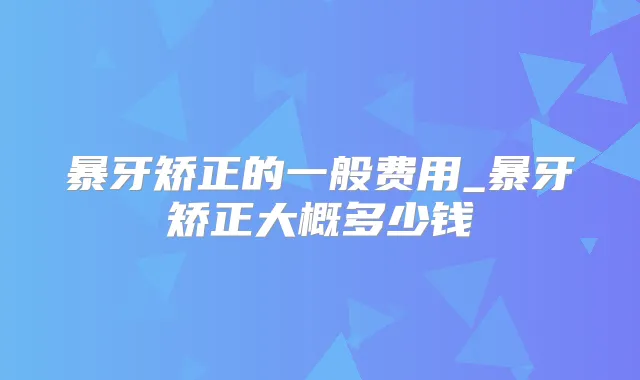 暴牙矫正的一般费用_暴牙矫正大概多少钱
