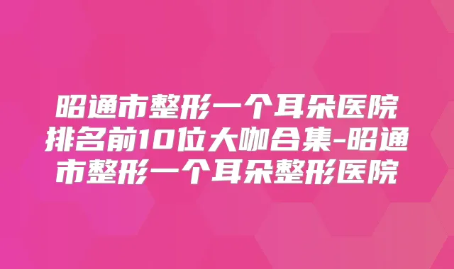 昭通市整形一个耳朵医院排名前10位大咖合集-昭通市整形一个耳朵整形医院