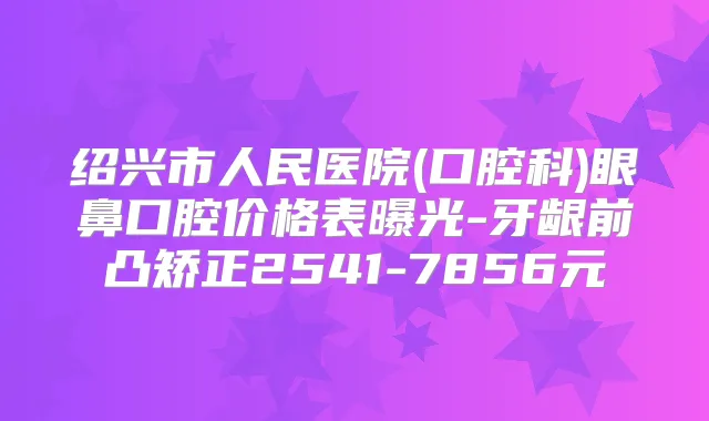 绍兴市人民医院(口腔科)眼鼻口腔价格表曝光-牙龈前凸矫正2541-7856元