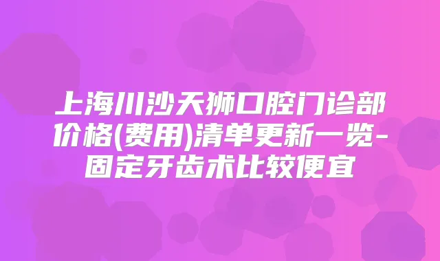 上海川沙天狮口腔门诊部价格(费用)清单更新一览-固定牙齿术比较便宜