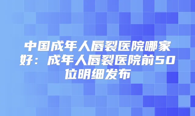 中国成年人唇裂医院哪家好:成年人唇裂医院前50位明细发布
