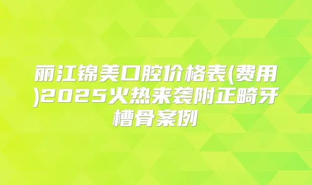 丽江锦美口腔价格表(费用)2025火热来袭附正畸牙槽骨案例