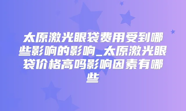 太原激光眼袋费用受到哪些影响的影响_太原激光眼袋价格高吗影响因素有哪些