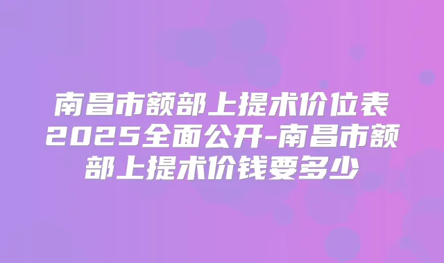 南昌市额部上提术价位表2025全面公开-南昌市额部上提术价钱要多少