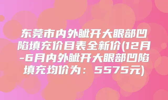 东莞市内外眦开大眼部凹陷填充价目表全新价(12月-6月内外眦开大眼部凹陷填充均价为:5575元)