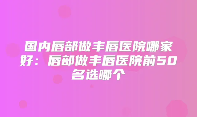 国内唇部做丰唇医院哪家好:唇部做丰唇医院前50名选哪个