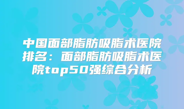 中国面部脂肪吸脂术医院排名:面部脂肪吸脂术医院top50强综合分析