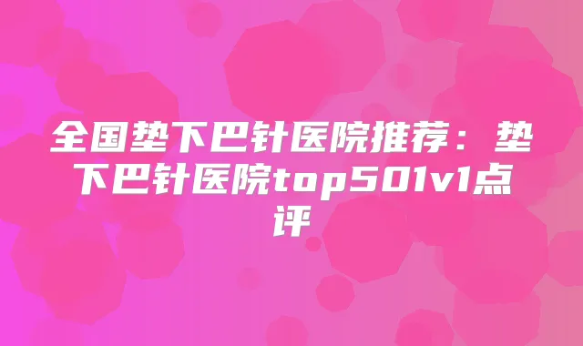 全国垫下巴针医院推荐：垫下巴针医院top501v1点评