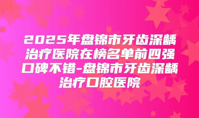 2025年盘锦市牙齿深龋医院在榜名单前四强口碑不错-盘锦市牙齿深龋口腔医院
