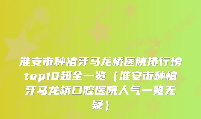淮安市种植牙马龙桥医院排行榜top10超全一览(淮安市种植牙马龙桥口腔医院人气一览无疑)