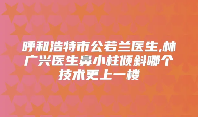 呼和浩特市公若兰医生,林广兴医生鼻小柱倾斜哪个技术更上一楼