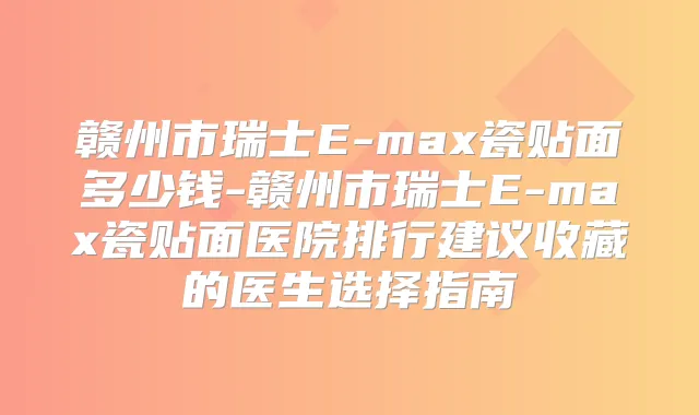 赣州市瑞士E-max瓷贴面多少钱-赣州市瑞士E-max瓷贴面医院排行建议收藏的医生选择指南