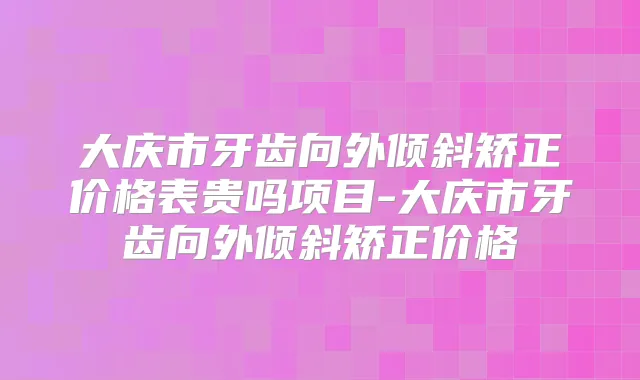 大庆市牙齿向外倾斜矫正价格表贵吗项目-大庆市牙齿向外倾斜矫正价格