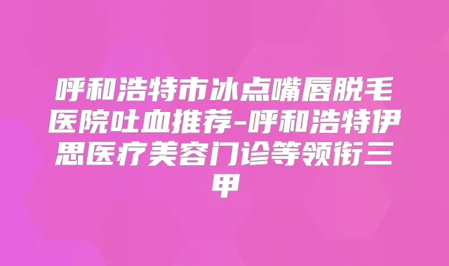 呼和浩特市冰点嘴唇脱毛医院吐血推荐-呼和浩特伊思医疗美容门诊等领衔三甲