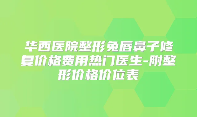 华西医院整形兔唇鼻子修复价格费用热门医生-附整形价格价位表
