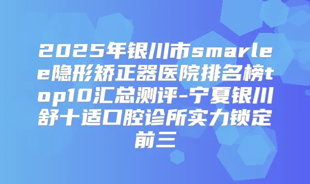 2025年银川市smarlee隐形矫正器医院排名榜top10汇总测评-宁夏银川舒十适口腔诊所实力锁定前三