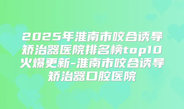 2025年淮南市咬合诱导矫治器医院排名榜top10火爆更新-淮南市咬合诱导矫治器口腔医院
