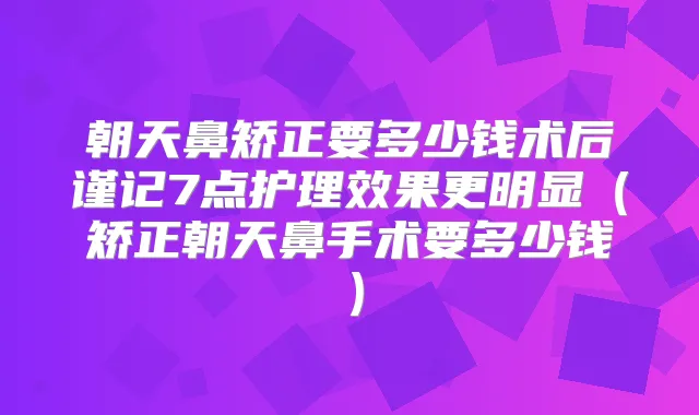 朝天鼻矫正要多少钱术后谨记7点护理效果更明显（矫正朝天鼻手术要多少钱）