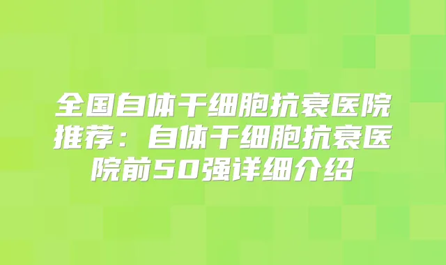 全国自体干细胞抗衰医院推荐:自体干细胞抗衰医院前50强详细介绍