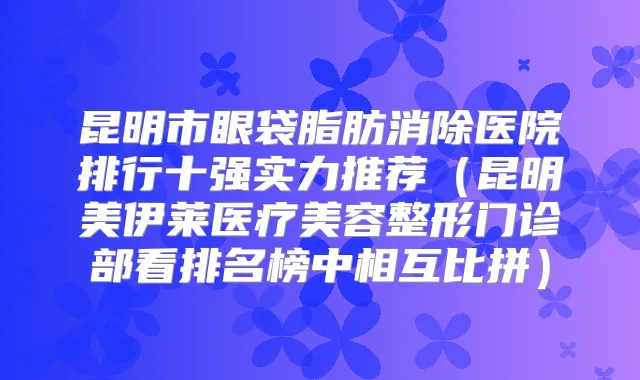 昆明市眼袋脂肪消除医院排行十强实力推荐(昆明美伊莱医疗美容整形门诊部看排名榜中相互比拼)